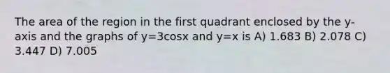 The area of the region in the first quadrant enclosed by the y-axis and the graphs of y=3cosx and y=x is A) 1.683 B) 2.078 C) 3.447 D) 7.005