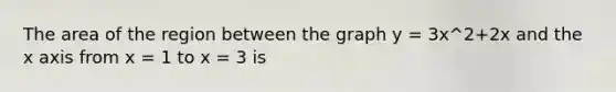 The area of the region between the graph y = 3x^2+2x and the x axis from x = 1 to x = 3 is