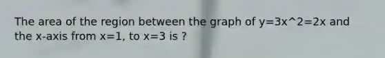 The area of the region between the graph of y=3x^2=2x and the x-axis from x=1, to x=3 is ?