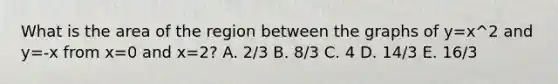 What is the area of the region between the graphs of y=x^2 and y=-x from x=0 and x=2? A. 2/3 B. 8/3 C. 4 D. 14/3 E. 16/3