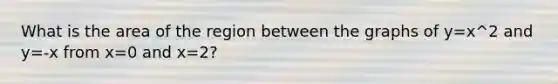 What is the area of the region between the graphs of y=x^2 and y=-x from x=0 and x=2?