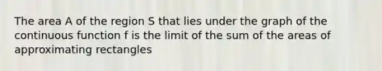 The area A of the region S that lies under the graph of the continuous function f is the limit of the sum of the areas of approximating rectangles