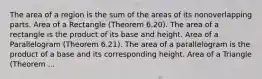 The area of a region is the sum of the areas of its nonoverlapping parts. Area of a Rectangle (Theorem 6.20). The area of a rectangle is the product of its base and height. Area of a Parallelogram (Theorem 6.21). The area of a parallelogram is the product of a base and its corresponding height. Area of a Triangle (Theorem ...