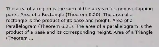 The area of a region is the sum of the areas of its nonoverlapping parts. Area of a Rectangle (Theorem 6.20). The area of a rectangle is the product of its base and height. Area of a Parallelogram (Theorem 6.21). The area of a parallelogram is the product of a base and its corresponding height. Area of a Triangle (Theorem ...