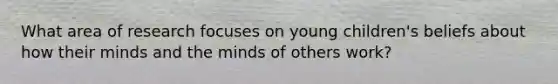 What area of research focuses on young children's beliefs about how their minds and the minds of others work?