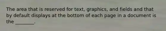 The area that is reserved for text, graphics, and fields and that by default displays at the bottom of each page in a document is the ________.