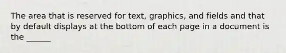 The area that is reserved for text, graphics, and fields and that by default displays at the bottom of each page in a document is the ______