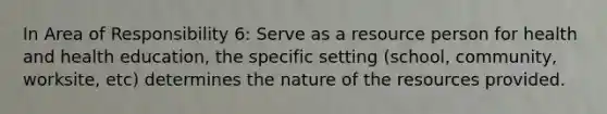 In Area of Responsibility 6: Serve as a resource person for health and health education, the specific setting (school, community, worksite, etc) determines the nature of the resources provided.