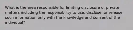 What is the area responsible for limiting disclosure of private matters including the responsibility to use, disclose, or release such information only with the knowledge and consent of the individual?