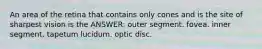 An area of the retina that contains only cones and is the site of sharpest vision is the ANSWER: outer segment. fovea. inner segment. tapetum lucidum. optic disc.