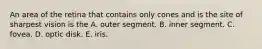 An area of the retina that contains only cones and is the site of sharpest vision is the A. outer segment. B. inner segment. C. fovea. D. optic disk. E. iris.