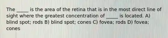 The _____ is the area of the retina that is in the most direct line of sight where the greatest concentration of _____ is located. A) blind spot; rods B) blind spot; cones C) fovea; rods D) fovea; cones