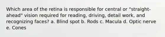 Which area of the retina is responsible for central or "straight-ahead" vision required for reading, driving, detail work, and recognizing faces? a. Blind spot b. Rods c. Macula d. Optic nerve e. Cones