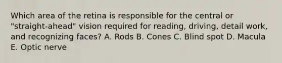 Which area of the retina is responsible for the central or "straight-ahead" vision required for reading, driving, detail work, and recognizing faces? A. Rods B. Cones C. Blind spot D. Macula E. Optic nerve