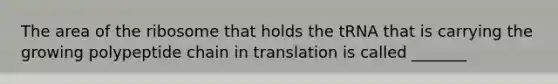 The area of the ribosome that holds the tRNA that is carrying the growing polypeptide chain in translation is called _______