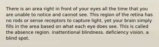 There is an area right in front of your eyes all the time that you are unable to notice and cannot see. This region of the retina has no rods or sense receptors to capture light, yet your brain simply fills in the area based on what each eye does see. This is called the absence region. inattentional blindness. deficiency vision. a blind spot.