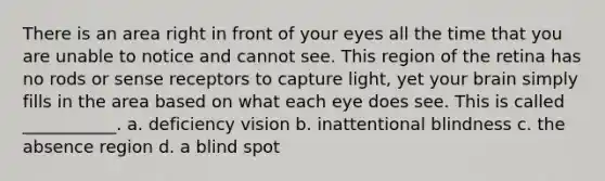 There is an area right in front of your eyes all the time that you are unable to notice and cannot see. This region of the retina has no rods or sense receptors to capture light, yet your brain simply fills in the area based on what each eye does see. This is called ___________. a. deficiency vision b. inattentional blindness c. the absence region d. a blind spot