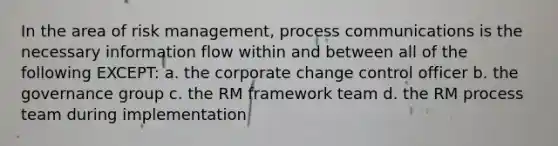 In the area of risk management, process communications is the necessary information flow within and between all of the following EXCEPT: a. the corporate change control officer b. the governance group c. the RM framework team d. the RM process team during implementation