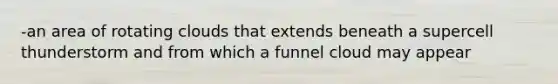 -an area of rotating clouds that extends beneath a supercell thunderstorm and from which a funnel cloud may appear