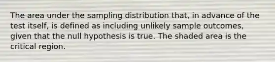 The area under the sampling distribution that, in advance of the test itself, is defined as including unlikely sample outcomes, given that the null hypothesis is true. The shaded area is the critical region.