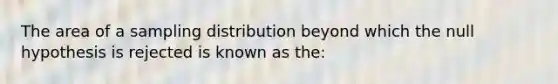 The area of a sampling distribution beyond which the null hypothesis is rejected is known as the: