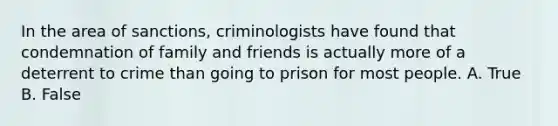 In the area of sanctions, criminologists have found that condemnation of family and friends is actually more of a deterrent to crime than going to prison for most people. A. True B. False