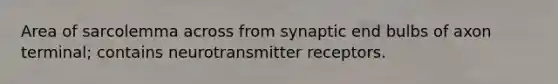 Area of sarcolemma across from synaptic end bulbs of axon terminal; contains neurotransmitter receptors.