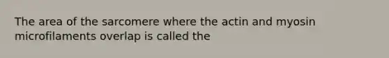 The area of the sarcomere where the actin and myosin microfilaments overlap is called the