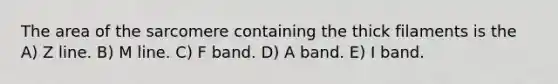 The area of the sarcomere containing the thick filaments is the A) Z line. B) M line. C) F band. D) A band. E) I band.