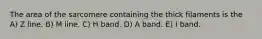 The area of the sarcomere containing the thick filaments is the A) Z line. B) M line. C) H band. D) A band. E) I band.