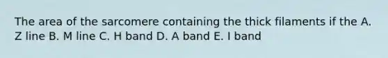 The area of the sarcomere containing the thick filaments if the A. Z line B. M line C. H band D. A band E. I band