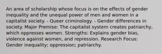 An area of scholarship whose focus is on the effects of gender inequality and the unequal power of men and women in a capitalist society. - Queer criminology. - Gender differences in society. Major Premise: The capitalist system creates patriarchy, which oppresses women. Strengths: Explains gender bias, violence against women, and repression. Research Focus: Gender inequality; oppression; patriarchy.