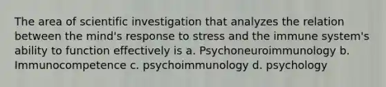 The area of scientific investigation that analyzes the relation between the mind's response to stress and the immune system's ability to function effectively is a. Psychoneuroimmunology b. Immunocompetence c. psychoimmunology d. psychology