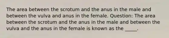 The area between the scrotum and the anus in the male and between the vulva and anus in the female. Question: The area between the scrotum and the anus in the male and between the vulva and the anus in the female is known as the _____.