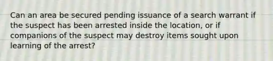 Can an area be secured pending issuance of a search warrant if the suspect has been arrested inside the location, or if companions of the suspect may destroy items sought upon learning of the arrest?