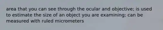 area that you can see through the ocular and objective; is used to estimate the size of an object you are examining; can be measured with ruled micrometers