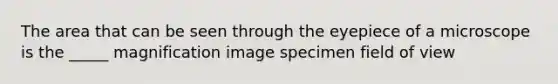 The area that can be seen through the eyepiece of a microscope is the _____ magnification image specimen field of view