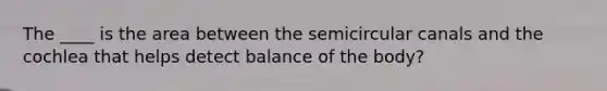 The ____ is the area between the semicircular canals and the cochlea that helps detect balance of the body?