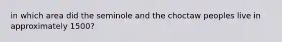 in which area did the seminole and the choctaw peoples live in approximately 1500?