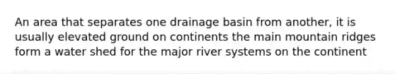 An area that separates one drainage basin from another, it is usually elevated ground on continents the main mountain ridges form a water shed for the major river systems on the continent