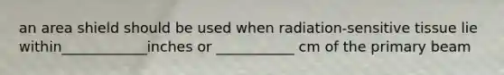 an area shield should be used when radiation-sensitive tissue lie within____________inches or ___________ cm of the primary beam