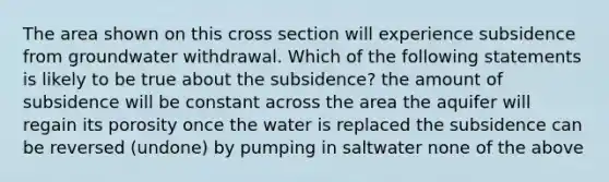 The area shown on this cross section will experience subsidence from groundwater withdrawal. Which of the following statements is likely to be true about the subsidence? the amount of subsidence will be constant across the area the aquifer will regain its porosity once the water is replaced the subsidence can be reversed (undone) by pumping in saltwater none of the above