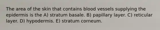 The area of the skin that contains blood vessels supplying the epidermis is the A) stratum basale. B) papillary layer. C) reticular layer. D) hypodermis. E) stratum corneum.