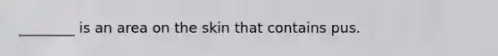 ________ is an area on the skin that contains pus.