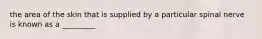 the area of the skin that is supplied by a particular spinal nerve is known as a _________