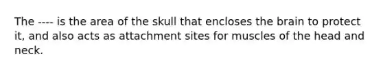 The ---- is the area of the skull that encloses <a href='https://www.questionai.com/knowledge/kLMtJeqKp6-the-brain' class='anchor-knowledge'>the brain</a> to protect it, and also acts as attachment sites for muscles of the head and neck.