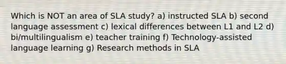 Which is NOT an area of SLA study? a) instructed SLA b) second language assessment c) lexical differences between L1 and L2 d) bi/multilingualism e) teacher training f) Technology-assisted language learning g) Research methods in SLA