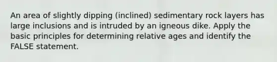 An area of slightly dipping (inclined) sedimentary rock layers has large inclusions and is intruded by an igneous dike. Apply the basic principles for determining relative ages and identify the FALSE statement.