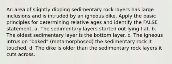 An area of slightly dipping sedimentary rock layers has large inclusions and is intruded by an igneous dike. Apply the basic principles for determining relative ages and identify the FALSE statement. a. The sedimentary layers started out lying flat. b. The oldest sedimentary layer is the bottom layer. c. The igneous intrusion "baked" (metamorphosed) the sedimentary rock it touched. d. The dike is older than the sedimentary rock layers it cuts across.