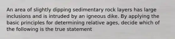 An area of slightly dipping sedimentary rock layers has large inclusions and is intruded by an igneous dike. By applying the basic principles for determining relative ages, decide which of the following is the true statement